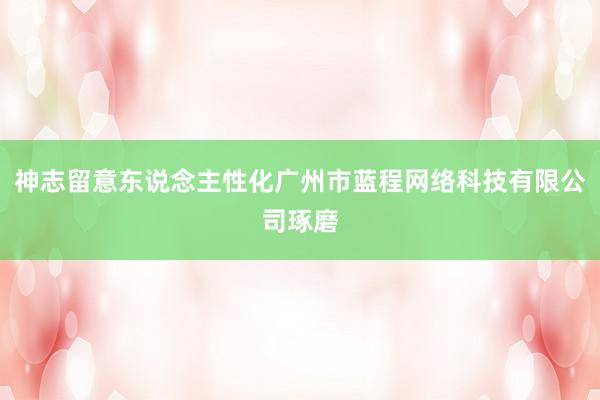 神志留意东说念主性化广州市蓝程网络科技有限公司琢磨
