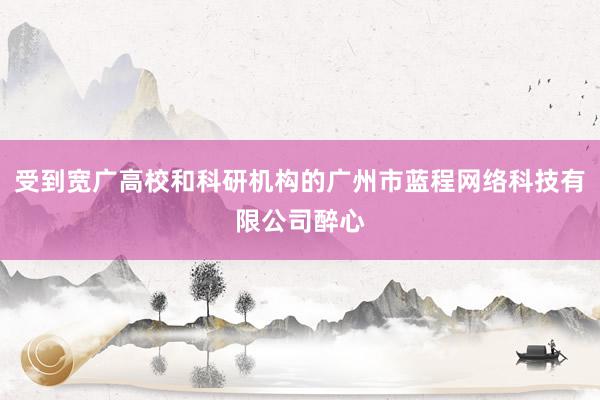 受到宽广高校和科研机构的广州市蓝程网络科技有限公司醉心