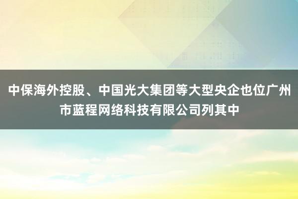 中保海外控股、中国光大集团等大型央企也位广州市蓝程网络科技有限公司列其中