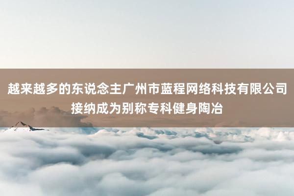 越来越多的东说念主广州市蓝程网络科技有限公司接纳成为别称专科健身陶冶