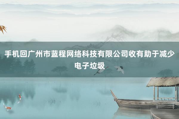 手机回广州市蓝程网络科技有限公司收有助于减少电子垃圾