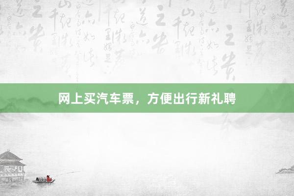 网上买汽车票，方便出行新礼聘