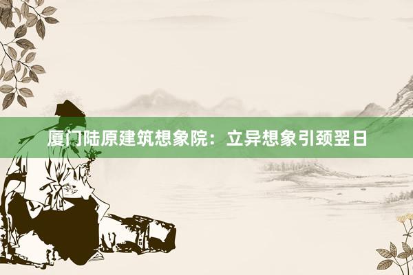 厦门陆原建筑想象院：立异想象引颈翌日