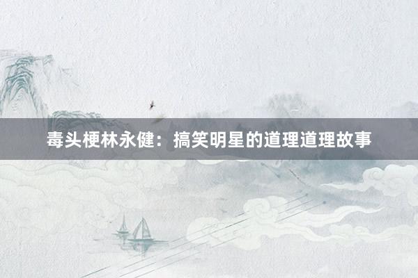 毒头梗林永健：搞笑明星的道理道理故事